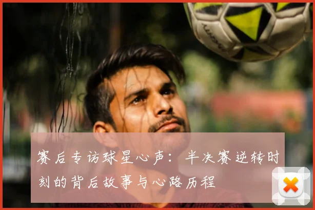 赛后专访球星心声：半决赛逆转时刻的背后故事与心路历程