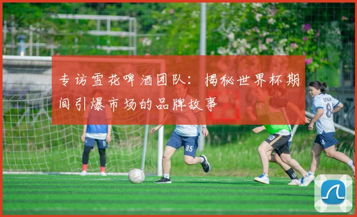专访雪花啤酒团队:揭秘世界杯期间引爆市场的品牌故事