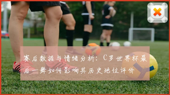 赛后数据与情绪分析：C罗世界杯最后一舞如何影响其历史地位评价