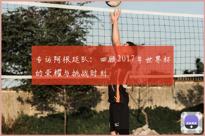 专访阿根廷队:回顾2017年世界杯的荣耀与挑战时刻