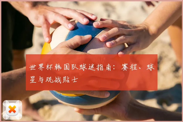 世界杯韩国队球迷指南:赛程、球星与观战贴士