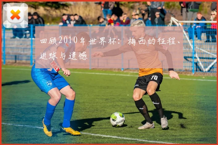 回顾2010年世界杯:梅西的征程、进球与遗憾