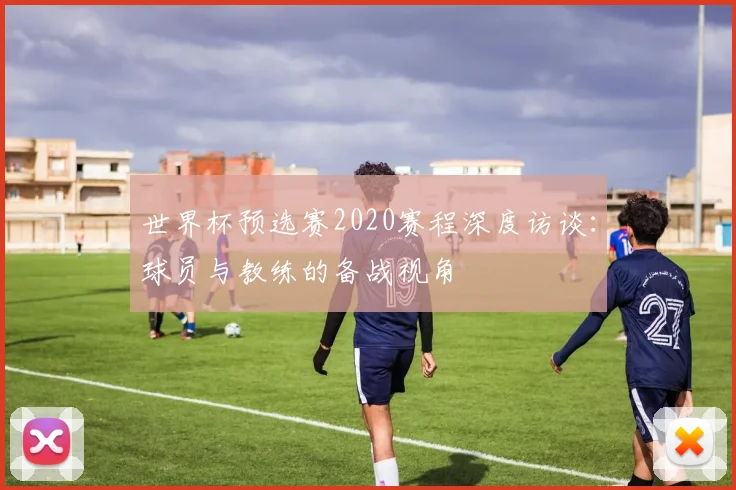 世界杯预选赛2020赛程深度访谈:球员与教练的备战视角