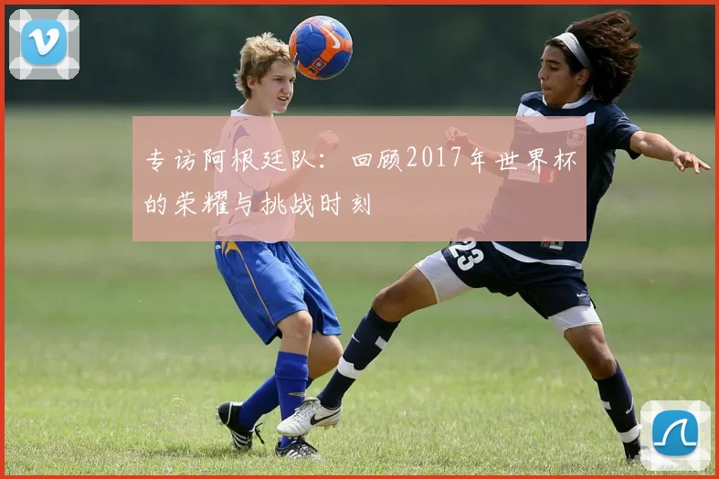 专访阿根廷队:回顾2017年世界杯的荣耀与挑战时刻
