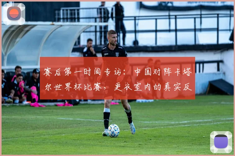 赛后第一时间专访：中国对阵卡塔尔世界杯比赛，更衣室内的真实反应与总结