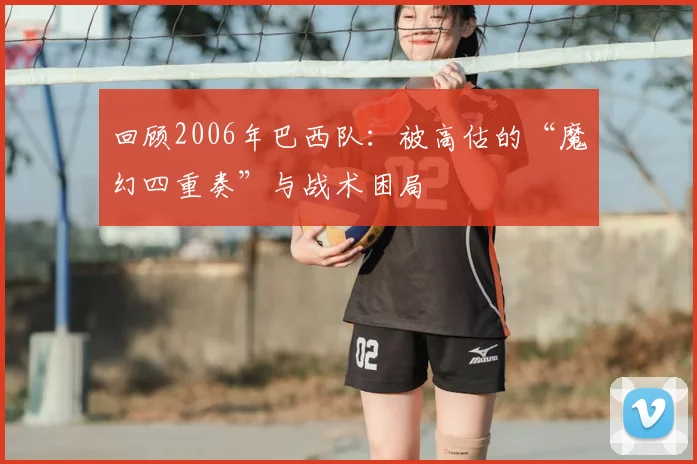 回顾2006年巴西队：被高估的“魔幻四重奏”与战术困局