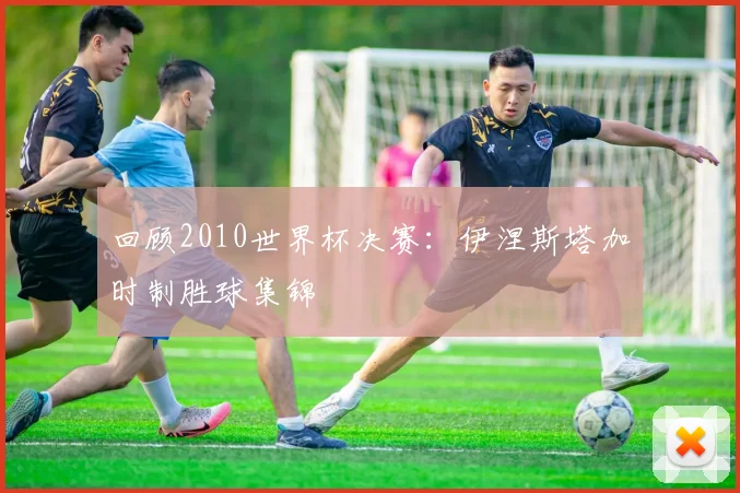 回顾2010世界杯决赛:伊涅斯塔加时制胜球集锦