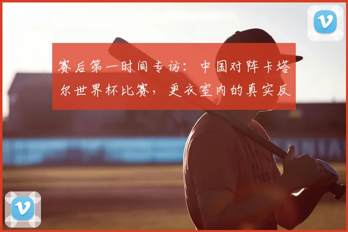 赛后第一时间专访：中国对阵卡塔尔世界杯比赛，更衣室内的真实反应与总结