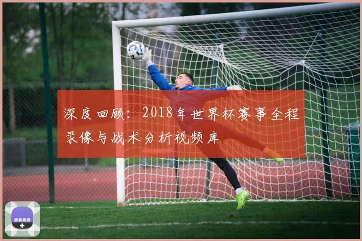 深度回顾:2018年世界杯赛事全程录像与战术分析视频库