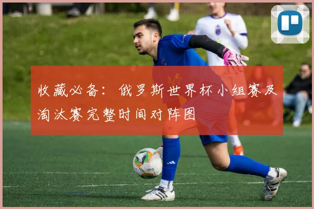 收藏必备：俄罗斯世界杯小组赛及淘汰赛完整时间对阵图